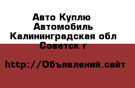 Авто Куплю - Автомобиль. Калининградская обл.,Советск г.